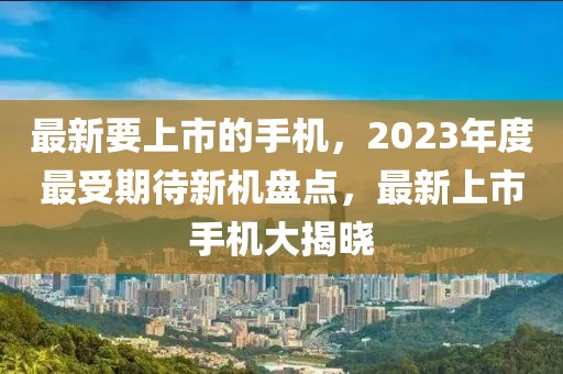 最新要上市的手機，2023年度最受期待新機盤點，最新上市手機大揭曉