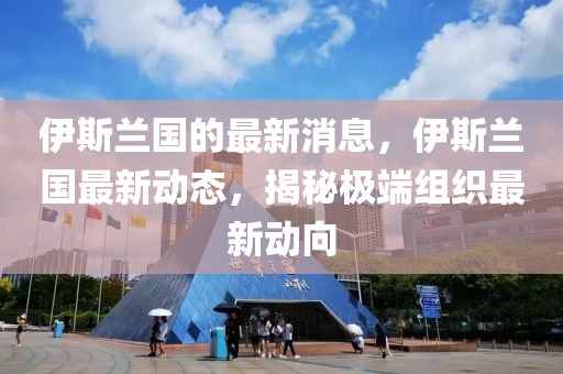 伊斯蘭國的最新消息，伊斯蘭國最新動態，揭秘極端組織最新動向