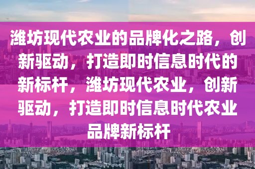濰坊現代農業的品牌化之路，創新驅動，打造即時信息時代的新標桿，濰坊現代農業，創新驅動，打造即時信息時代農業品牌新標桿