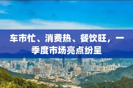 車市忙、消費(fèi)熱、餐飲旺，一季度市場亮點(diǎn)紛呈