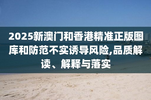 2025新澳門和香港精準正版圖庫和防范不實誘導風險,品質解讀、解釋與落實