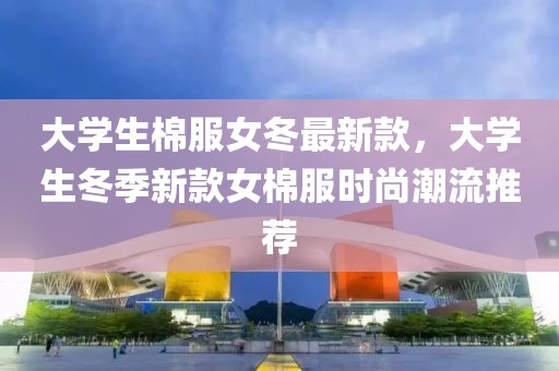 大學(xué)生棉服女冬最新款，大學(xué)生冬季新款女棉服時(shí)尚潮流推薦