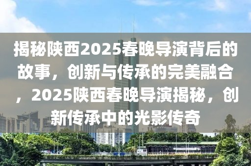 揭秘陜西2025春晚導(dǎo)演背后的故事，創(chuàng)新與傳承的完美融合，2025陜西春晚導(dǎo)演揭秘，創(chuàng)新傳承中的光影傳奇