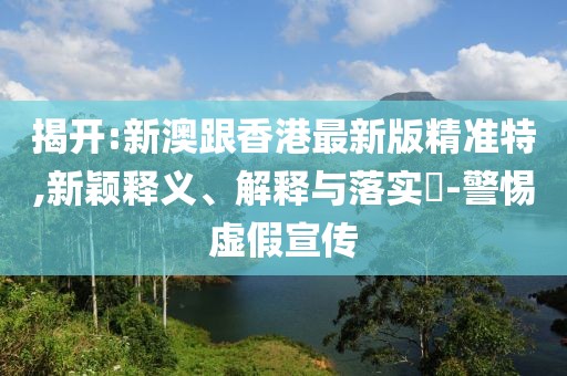 揭開:新澳跟香港最新版精準特,新穎釋義、解釋與落實?-警惕虛假宣傳