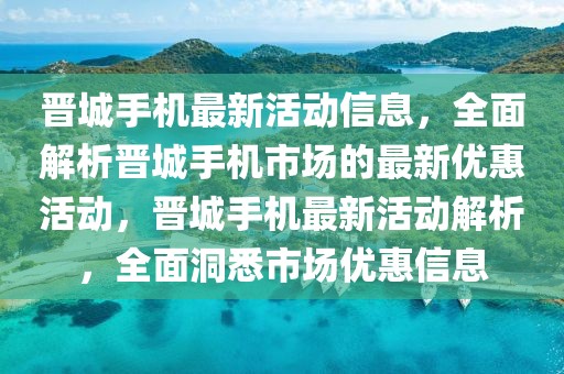 晉城手機(jī)最新活動(dòng)信息，全面解析晉城手機(jī)市場(chǎng)的最新優(yōu)惠活動(dòng)，晉城手機(jī)最新活動(dòng)解析，全面洞悉市場(chǎng)優(yōu)惠信息