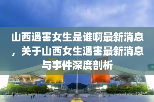 山西遇害女生是誰啊最新消息，關于山西女生遇害最新消息與事件深度剖析