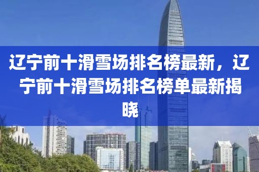 遼寧前十滑雪場(chǎng)排名榜最新，遼寧前十滑雪場(chǎng)排名榜單最新揭曉