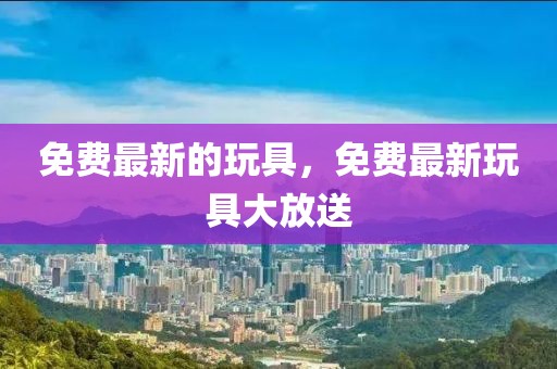 免費(fèi)最新的玩具，免費(fèi)最新玩具大放送