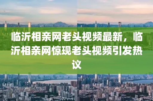 臨沂相親網老頭視頻最新，臨沂相親網驚現老頭視頻引發熱議