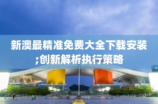 新澳最精準免費大全下載安裝;創新解析執行策略