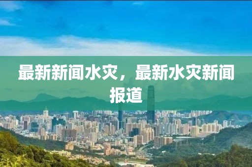 最新新聞水災，最新水災新聞報道