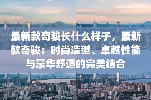 最新款奇駿長什么樣子，最新款奇駿：時尚造型、卓越性能與豪華舒適的完美結合