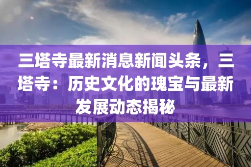 三塔寺最新消息新聞頭條，三塔寺：歷史文化的瑰寶與最新發展動態揭秘