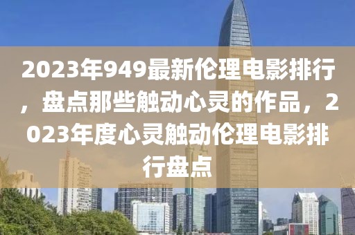 2023年949最新倫理電影排行，盤點那些觸動心靈的作品，2023年度心靈觸動倫理電影排行盤點