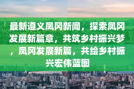 最新遵義鳳岡新聞，探索鳳岡發(fā)展新篇章，共筑鄉(xiāng)村振興夢(mèng)，鳳岡發(fā)展新篇，共繪鄉(xiāng)村振興宏偉藍(lán)圖
