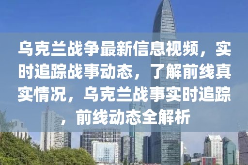 烏克蘭戰爭最新信息視頻，實時追蹤戰事動態，了解前線真實情況，烏克蘭戰事實時追蹤，前線動態全解析