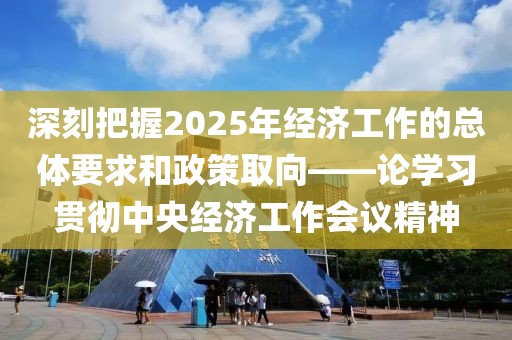 深刻把握2025年經(jīng)濟(jì)工作的總體要求和政策取向——論學(xué)習(xí)貫徹中央經(jīng)濟(jì)工作會議精神