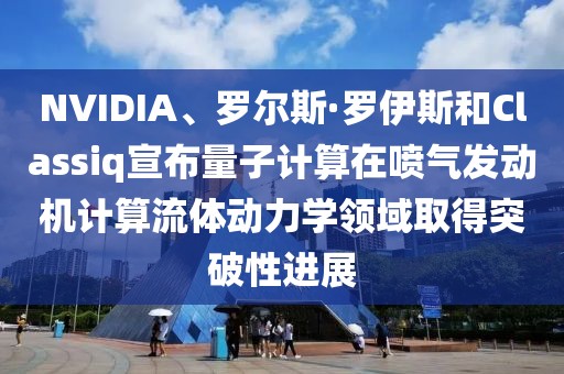 NVIDIA、羅爾斯·羅伊斯和Classiq宣布量子計算在噴氣發(fā)動機計算流體動力學領域取得突破性進展