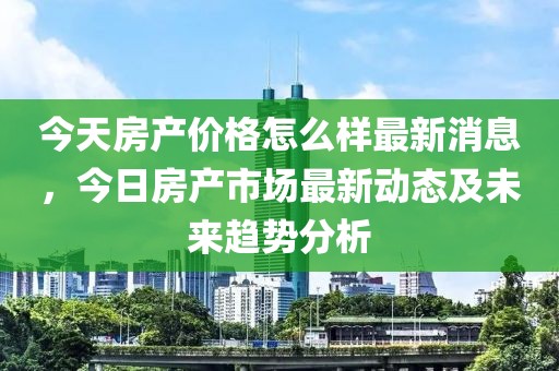 今天房產價格怎么樣最新消息，今日房產市場最新動態及未來趨勢分析