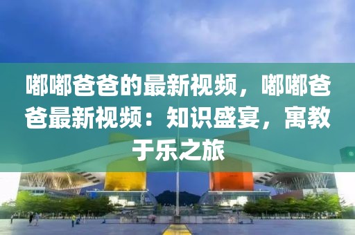 嘟嘟爸爸的最新視頻，嘟嘟爸爸最新視頻：知識盛宴，寓教于樂之旅