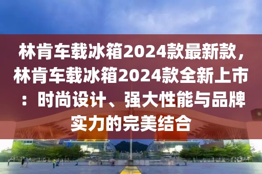 林肯車載冰箱2024款最新款，林肯車載冰箱2024款全新上市：時尚設計、強大性能與品牌實力的完美結合