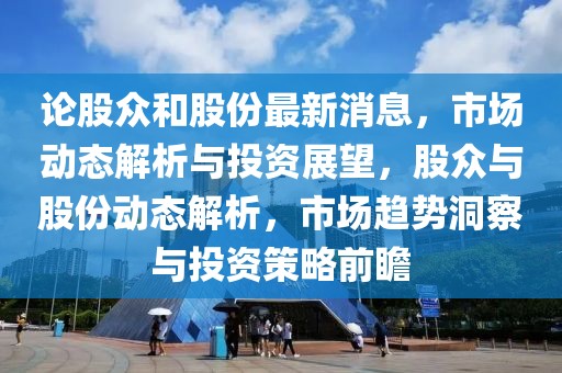 論股眾和股份最新消息，市場(chǎng)動(dòng)態(tài)解析與投資展望，股眾與股份動(dòng)態(tài)解析，市場(chǎng)趨勢(shì)洞察與投資策略前瞻