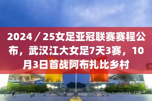 2024／25女足亞冠聯賽賽程公布，武漢江大女足7天3賽，10月3日首戰阿布扎比鄉村