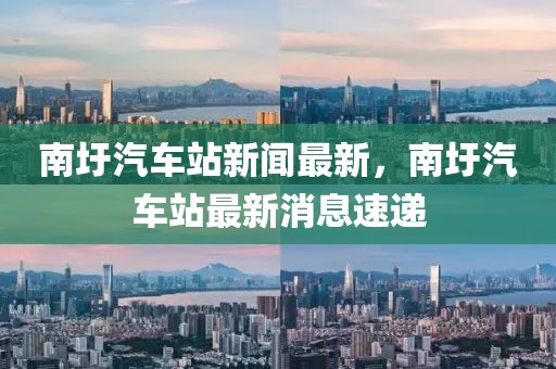 南圩汽車站新聞最新，南圩汽車站最新消息速遞