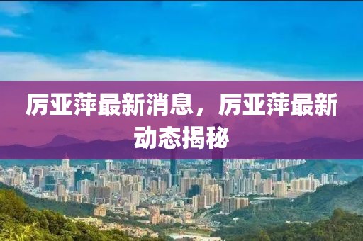 厲亞萍最新消息，厲亞萍最新動(dòng)態(tài)揭秘