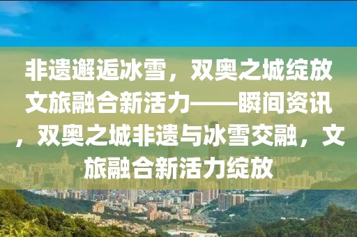 非遺邂逅冰雪，雙奧之城綻放文旅融合新活力——瞬間資訊，雙奧之城非遺與冰雪交融，文旅融合新活力綻放