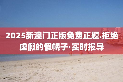2025新澳門正版免費正題.拒絕虛假的假幌子·實時報導