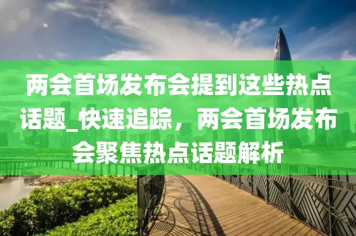 兩會首場發布會提到這些熱點話題_快速追蹤，兩會首場發布會聚焦熱點話題解析