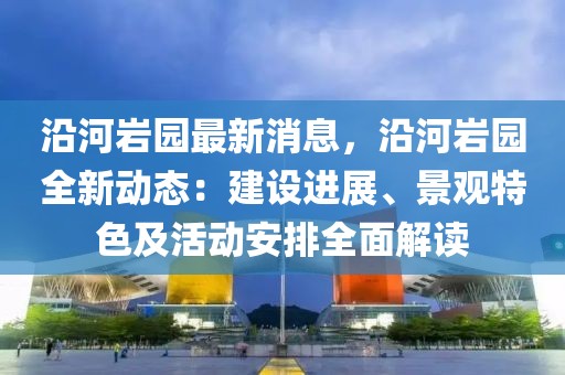 沿河巖園最新消息，沿河巖園全新動態：建設進展、景觀特色及活動安排全面解讀