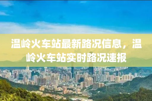 溫嶺火車站最新路況信息，溫嶺火車站實時路況速報