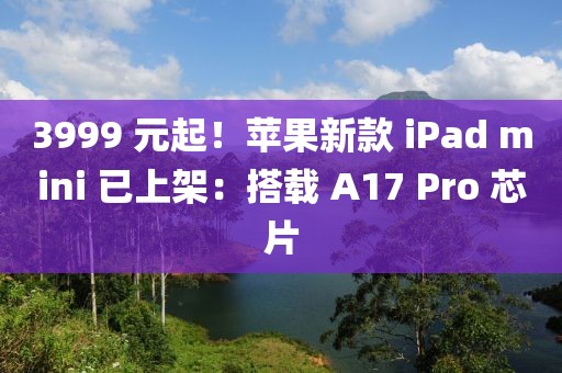 3999 元起！蘋果新款 iPad mini 已上架：搭載 A17 Pro 芯片