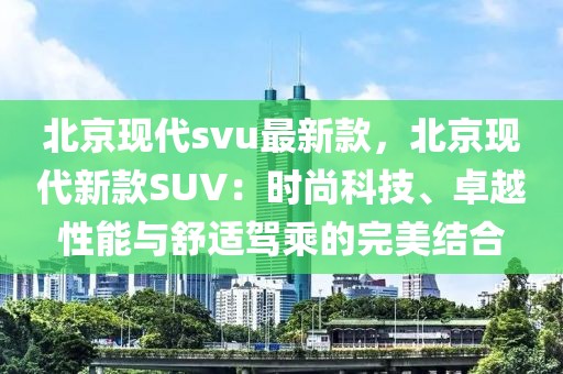 北京現代svu最新款，北京現代新款SUV：時尚科技、卓越性能與舒適駕乘的完美結合