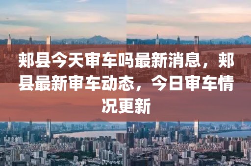 郟縣今天審車嗎最新消息，郟縣最新審車動(dòng)態(tài)，今日審車情況更新