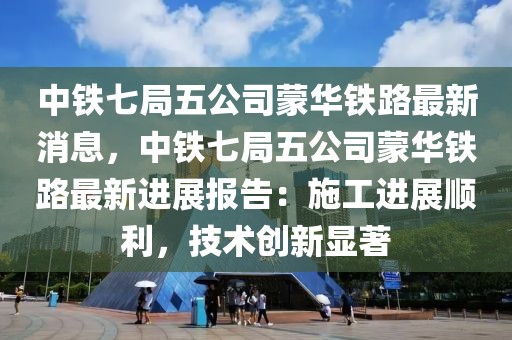 中鐵七局五公司蒙華鐵路最新消息，中鐵七局五公司蒙華鐵路最新進展報告：施工進展順利，技術創新顯著