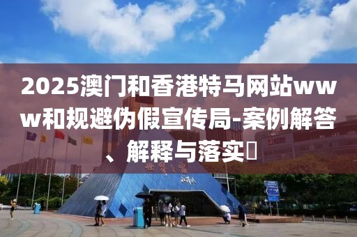 2025澳門和香港特馬網站www和規避偽假宣傳局-案例解答、解釋與落實?