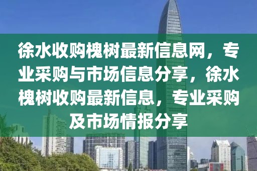 徐水收購槐樹最新信息網，專業采購與市場信息分享，徐水槐樹收購最新信息，專業采購及市場情報分享