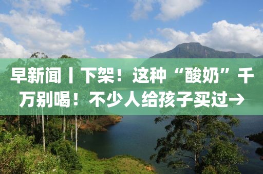 早新聞丨下架！這種“酸奶”千萬別喝！不少人給孩子買過→