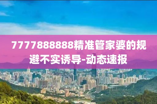 7777888888精準管家婆的規避不實誘導-動態速報