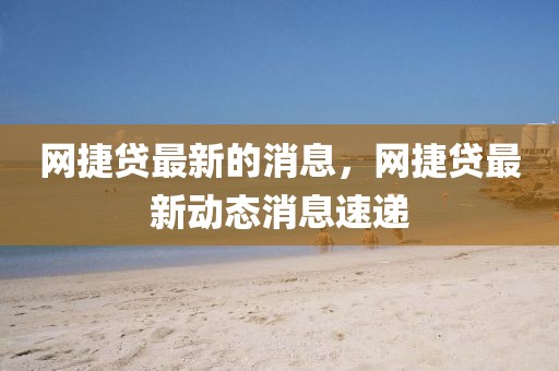 網捷貸最新的消息，網捷貸最新動態消息速遞