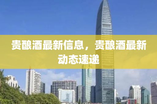 貴釀酒最新信息，貴釀酒最新動態速遞