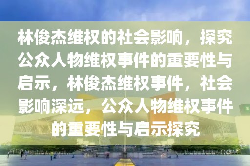 林俊杰維權的社會影響，探究公眾人物維權事件的重要性與啟示，林俊杰維權事件，社會影響深遠，公眾人物維權事件的重要性與啟示探究