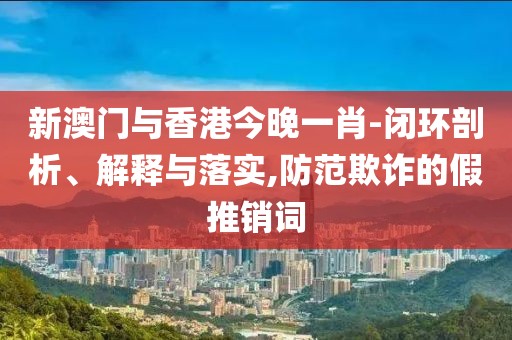 新澳門與香港今晚一肖-閉環剖析、解釋與落實,防范欺詐的假推銷詞