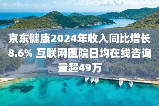 京東健康2024年收入同比增長8.6% 互聯網醫院日均在線咨詢量超49萬