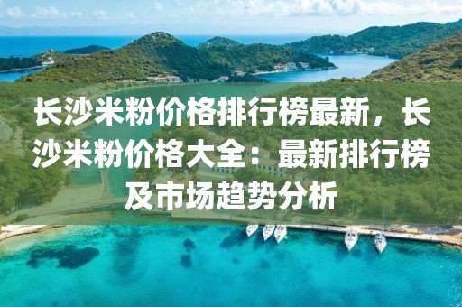 長沙米粉價格排行榜最新，長沙米粉價格大全：最新排行榜及市場趨勢分析