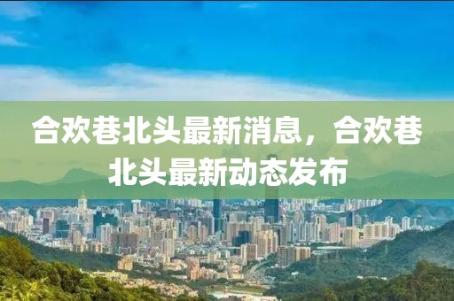 合歡巷北頭最新消息，合歡巷北頭最新動態發布