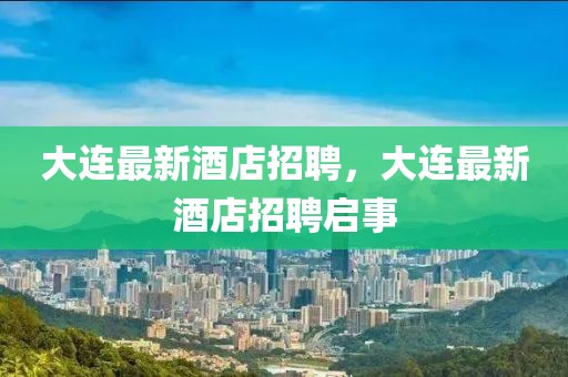 大連最新酒店招聘，大連最新酒店招聘啟事